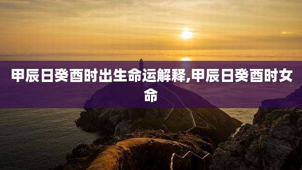 甲辰日癸酉时出生命运解释,甲辰日癸酉时女命
