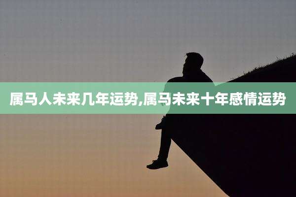 属马人未来几年运势,属马未来十年感情运势