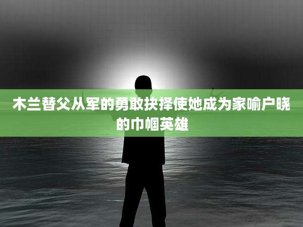 木兰替父从军的勇敢抉择使她成为家喻户晓的巾帼英雄