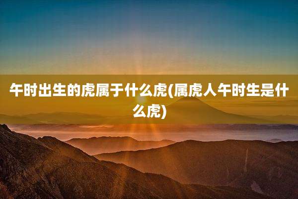 午时出生的虎属于什么虎(属虎人午时生是什么虎)