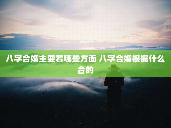 八字合婚主要看哪些方面 八字合婚根据什么合的