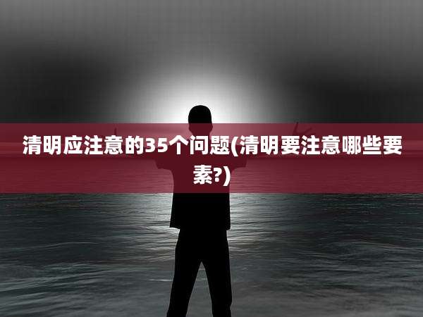 清明应注意的35个问题(清明要注意哪些要素?)