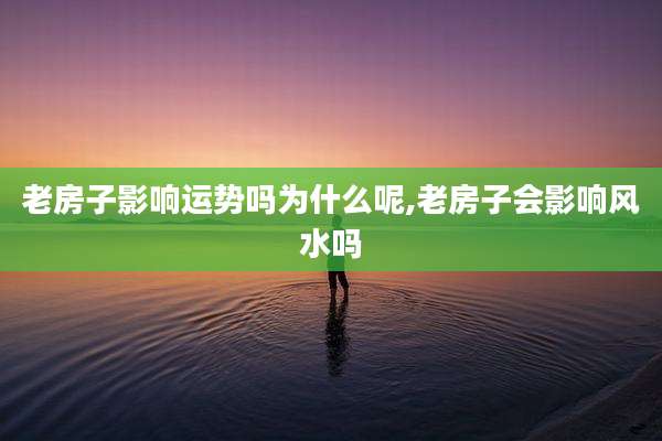 老房子影响运势吗为什么呢,老房子会影响风水吗