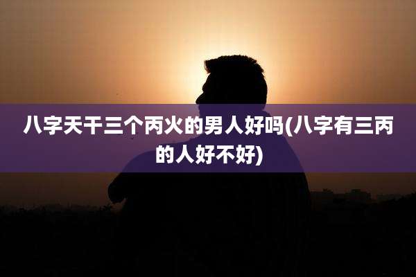 八字天干三个丙火的男人好吗(八字有三丙的人好不好)