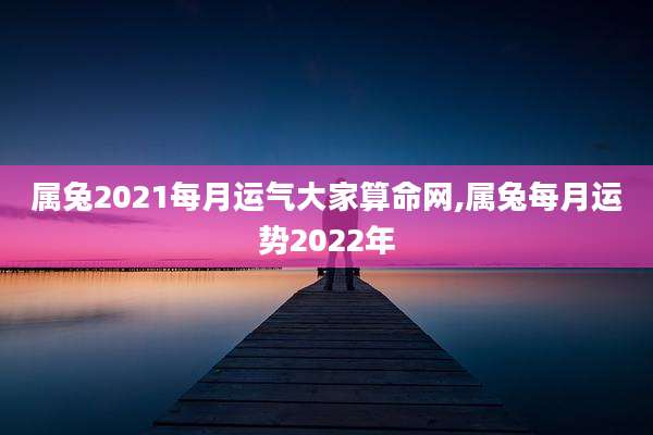属兔2021每月运气大家算命网,属兔每月运势2022年