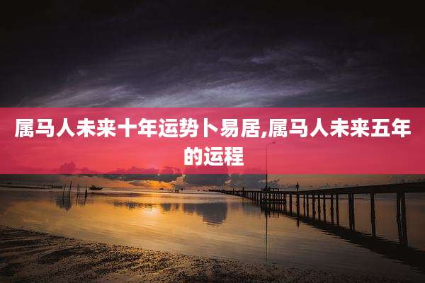 属马人未来十年运势卜易居,属马人未来五年的运程
