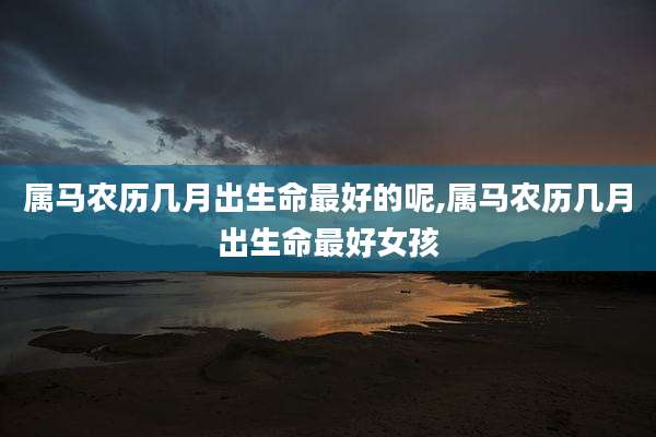属马农历几月出生命最好的呢,属马农历几月出生命最好女孩