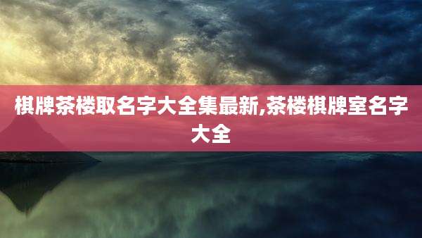 棋牌茶楼取名字大全集最新,茶楼棋牌室名字大全