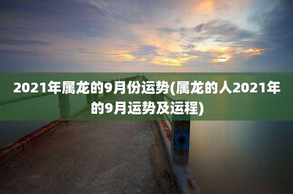 2021年属龙的9月份运势(属龙的人2021年的9月运势及运程)