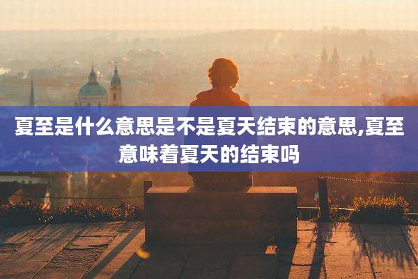 夏至是什么意思是不是夏天结束的意思,夏至意味着夏天的结束吗