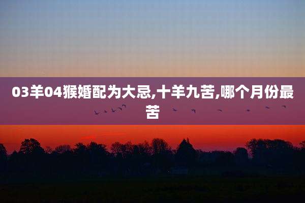 03羊04猴婚配为大忌,十羊九苦,哪个月份最苦