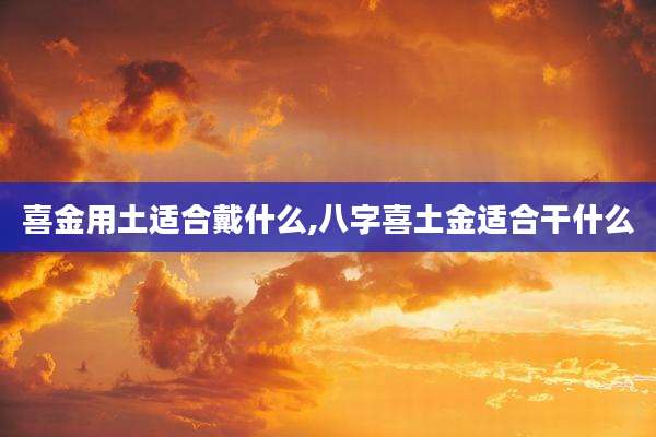 喜金用土适合戴什么,八字喜土金适合干什么