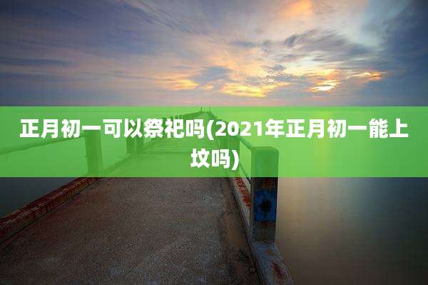正月初一可以祭祀吗(2021年正月初一能上坟吗)