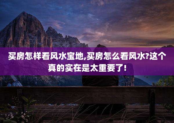 买房怎样看风水宝地,买房怎么看风水?这个真的实在是太重要了!
