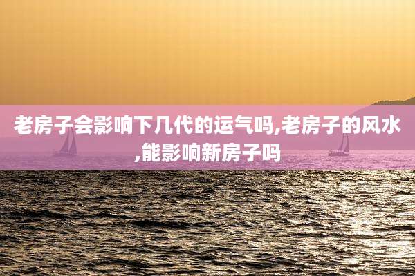老房子会影响下几代的运气吗,老房子的风水,能影响新房子吗