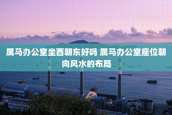 属马办公室坐西朝东好吗 属马办公室座位朝向风水的布局