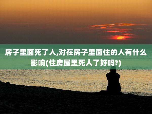 房子里面死了人,对在房子里面住的人有什么影响(住房屋里死人了好吗?)