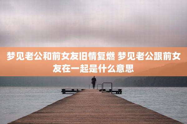 梦见老公和前女友旧情复燃 梦见老公跟前女友在一起是什么意思