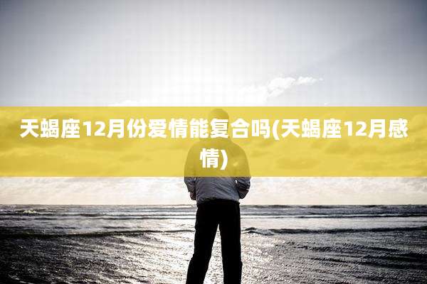 天蝎座12月份爱情能复合吗(天蝎座12月感情)