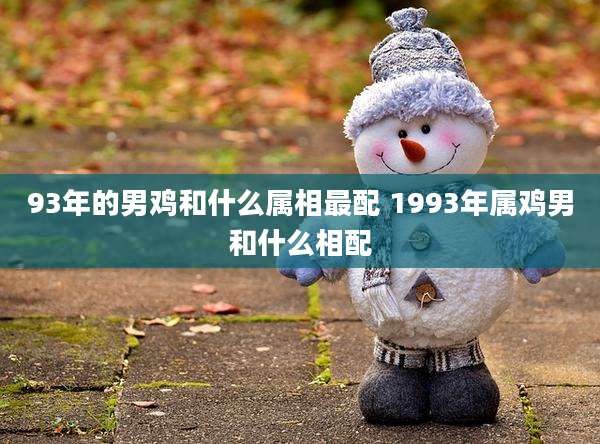 93年的男鸡和什么属相最配 1993年属鸡男和什么相配