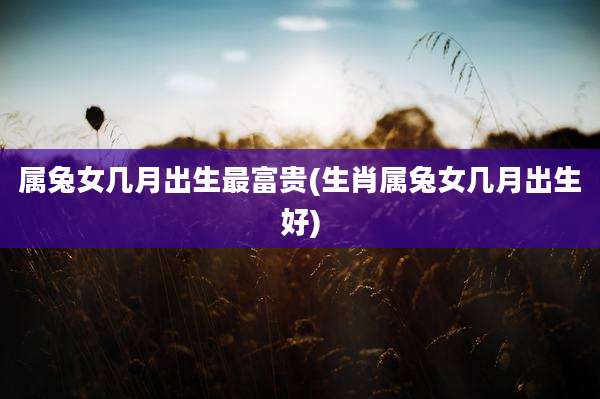 属兔女几月出生最富贵(生肖属兔女几月出生好)