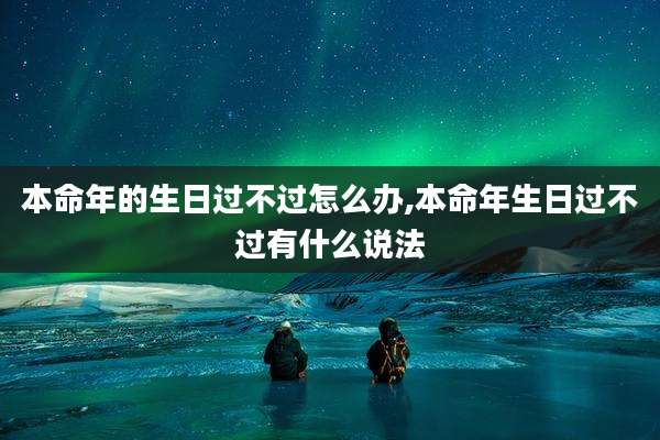 本命年的生日过不过怎么办,本命年生日过不过有什么说法