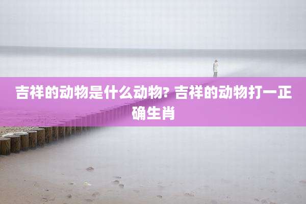 吉祥的动物是什么动物? 吉祥的动物打一正确生肖
