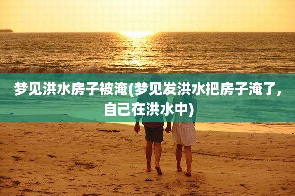 梦见洪水房子被淹(梦见发洪水把房子淹了,自己在洪水中)