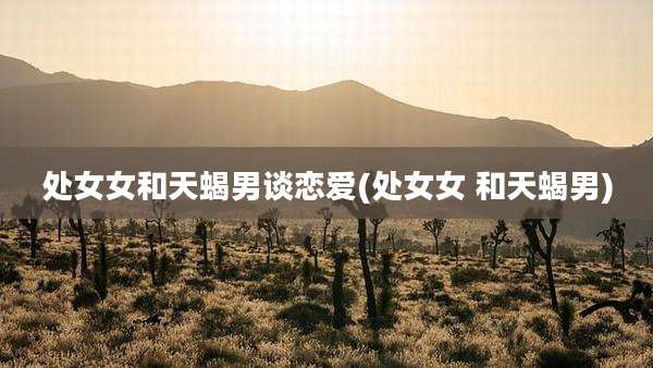 处女女和天蝎男谈恋爱(处女女 和天蝎男)