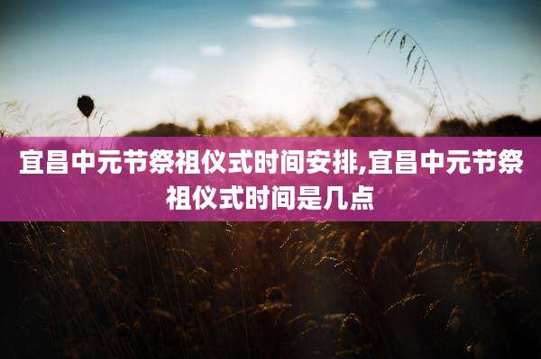 宜昌中元节祭祖仪式时间安排,宜昌中元节祭祖仪式时间是几点