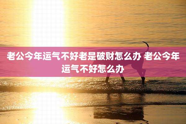 老公今年运气不好老是破财怎么办 老公今年运气不好怎么办