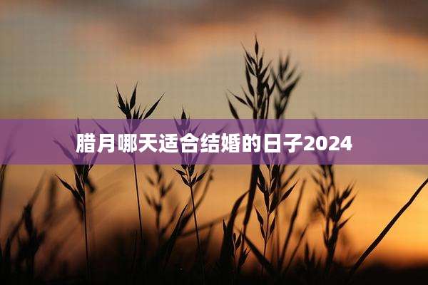 腊月哪天适合结婚的日子2024