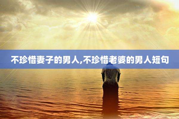 不珍惜妻子的男人,不珍惜老婆的男人短句