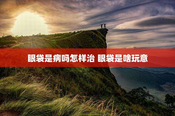 眼袋是病吗怎样治 眼袋是啥玩意