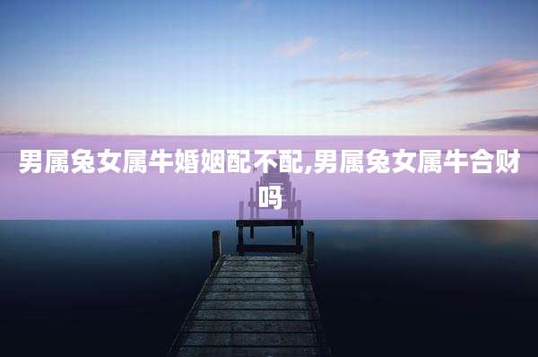 男属兔女属牛婚姻配不配,男属兔女属牛合财吗