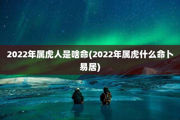 2022年属虎人是啥命(2022年属虎什么命卜易居)