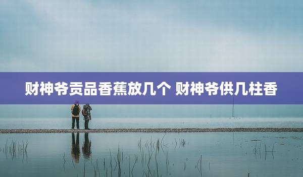 财神爷贡品香蕉放几个 财神爷供几柱香