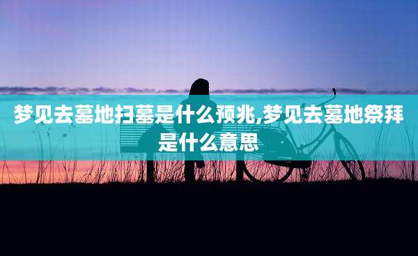 梦见去墓地扫墓是什么预兆,梦见去墓地祭拜是什么意思