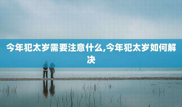 今年犯太岁需要注意什么,今年犯太岁如何解决