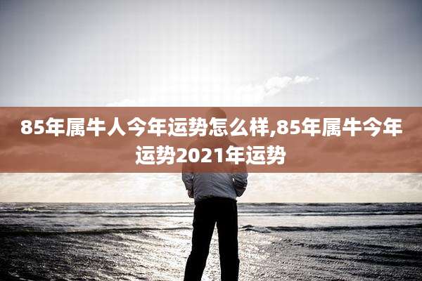 85年属牛人今年运势怎么样,85年属牛今年运势2021年运势