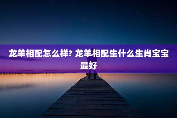 龙羊相配怎么样? 龙羊相配生什么生肖宝宝最好