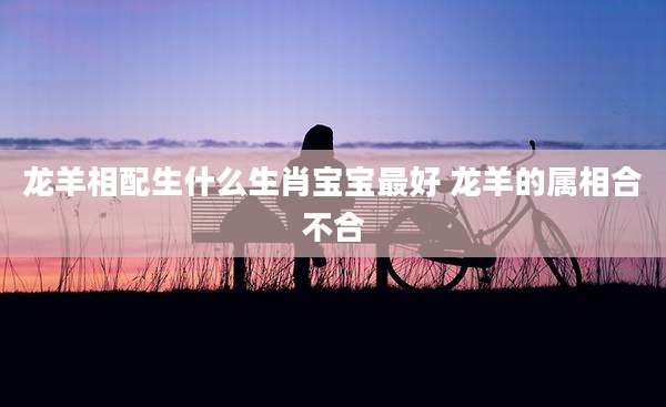 龙羊相配生什么生肖宝宝最好 龙羊的属相合不合