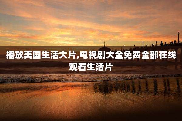 播放美国生活大片,电视剧大全免费全部在线观看生活片