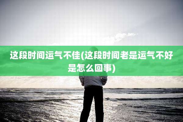 这段时间运气不佳(这段时间老是运气不好是怎么回事)
