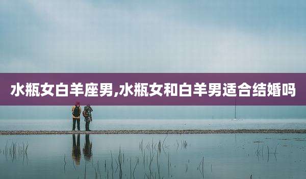 水瓶女白羊座男,水瓶女和白羊男适合结婚吗