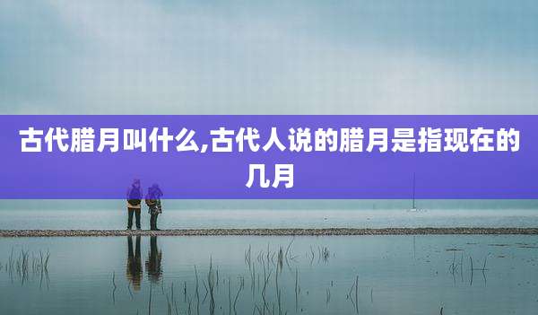 古代腊月叫什么,古代人说的腊月是指现在的几月