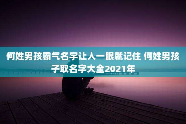 何姓男孩霸气名字让人一眼就记住 何姓男孩子取名字大全2021年