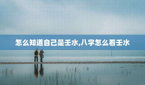 怎么知道自己是壬水,八字怎么看壬水