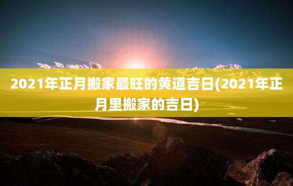 2021年正月搬家最旺的黄道吉日(2021年正月里搬家的吉日)