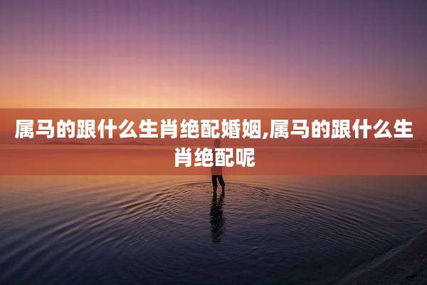 属马的跟什么生肖绝配婚姻,属马的跟什么生肖绝配呢